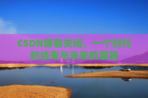 CSDN博客关闭,一个时代的结束与未来的展望